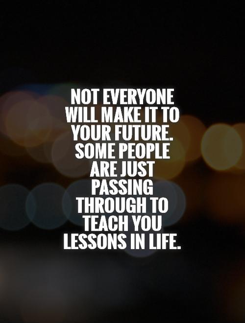 Not everyone will make it to your future. Some people are just passing through to teach you lessons in life Picture Quote #1