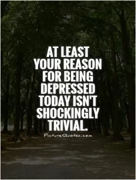 At least your reason for being depressed today isn't shockingly trivial Picture Quote #1