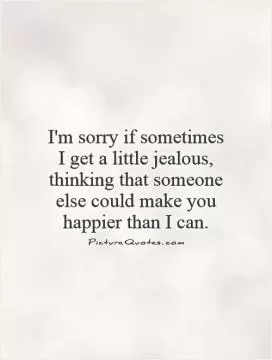 I'm sorry if sometimes  I get a little jealous, thinking that someone else could make you happier than I can Picture Quote #1