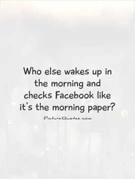 Who else wakes up in the morning and checks Facebook like it's the morning paper? Picture Quote #1