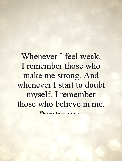 Whenever I feel weak,  I remember those who make me strong. And whenever I start to doubt myself, I remember those who believe in me Picture Quote #1