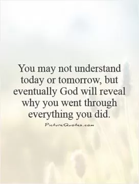 You may not understand today or tomorrow, but eventually God will reveal why you went through everything you did Picture Quote #1