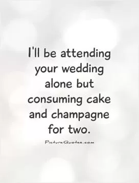 I'll be attending your wedding alone but consuming cake and champagne for two Picture Quote #1