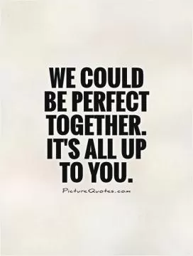 We could be perfect together. It's all up to you Picture Quote #1