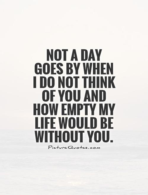 Not a day goes by when I do not think of you and how empty my life would be without you Picture Quote #1