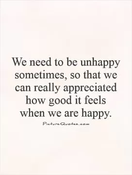 We need to be unhappy sometimes, so that we can really appreciated how good it feels  when we are happy Picture Quote #1
