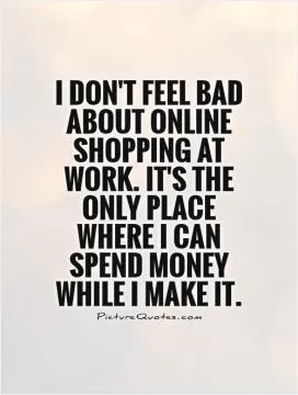 I don't feel bad about online shopping at work. It's the only place where I can spend money while I make it Picture Quote #1
