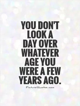 You don't look a  day over whatever age you were a few years ago Picture Quote #1