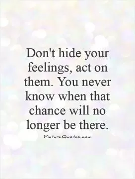 Don't hide your feelings, act on them. You never know when that chance will no longer be there Picture Quote #1