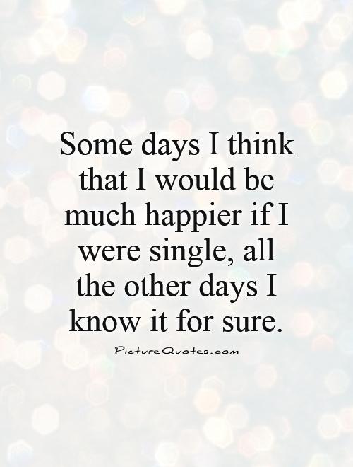 Some days I think that I would be much happier if I were single, all the other days I know it for sure Picture Quote #1