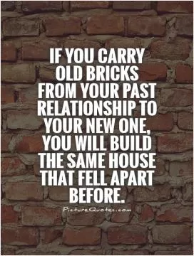 If you carry old bricks from your past relationship to your new one, you will build the same house that fell apart before Picture Quote #1