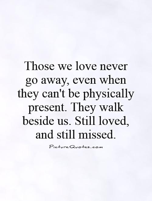 Those we love never go away, even when they can't be physically present. They walk beside us. Still loved, and still missed Picture Quote #1