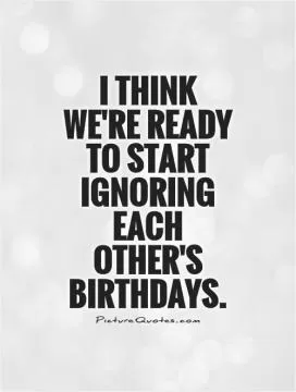I think we're ready to start ignoring each other's birthdays Picture Quote #1