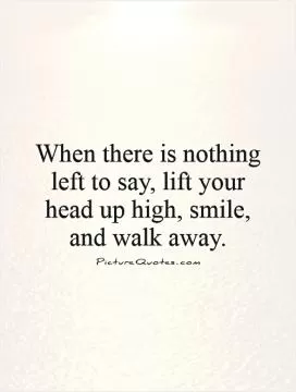 When there is nothing left to say, lift your head up high, smile, and walk away Picture Quote #1