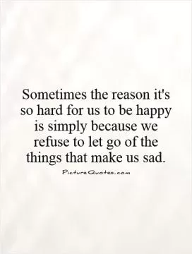 Sometimes the reason it's so hard for us to be happy is simply because we refuse to let go of the things that make us sad Picture Quote #1