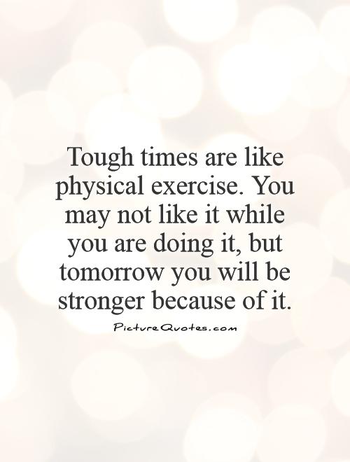 Tough times are like physical exercise. You may not like it while you are doing it, but tomorrow you will be stronger because of it Picture Quote #1