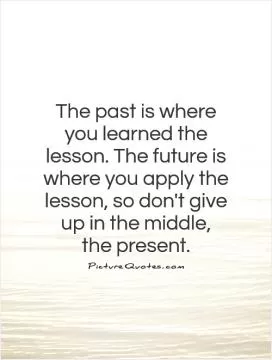The past is where you learned the lesson. The future is where you apply the lesson, so don't give up in the middle,  the present Picture Quote #1