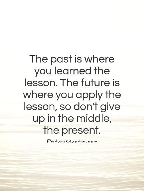 The past is where you learned the lesson. The future is where you apply the lesson, so don't give up in the middle,  the present Picture Quote #1