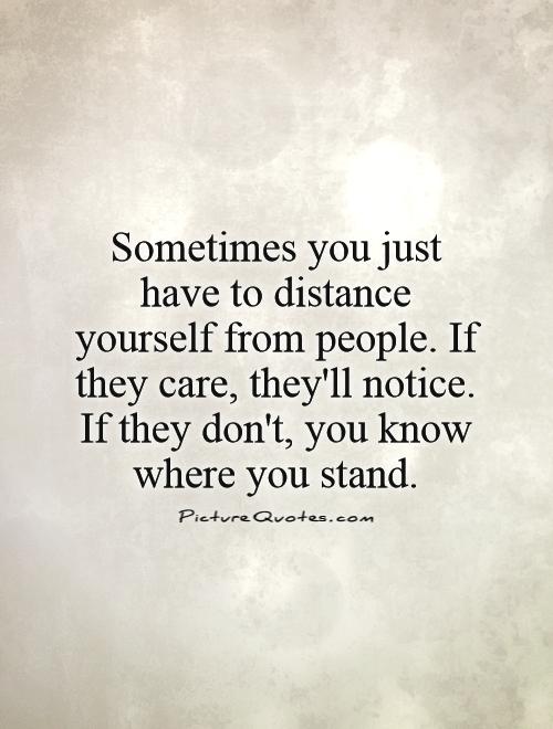 Sometimes you just have to distance yourself from people. If they care, they'll notice. If they don't, you know where you stand Picture Quote #1