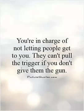 You're in charge of not letting people get to you. They can't pull the trigger if you don't give them the gun Picture Quote #1