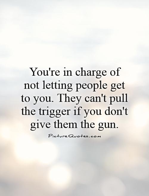 You're in charge of not letting people get to you. They can't pull the trigger if you don't give them the gun Picture Quote #1