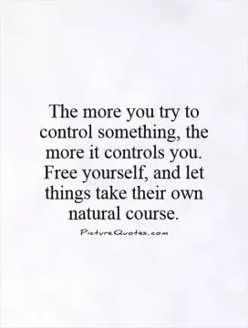 The more you try to control something, the more it controls you. Free yourself, and let things take their own natural course Picture Quote #1