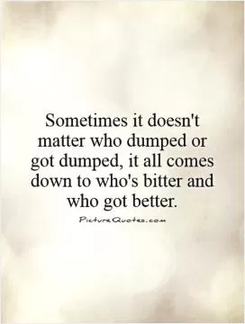 Sometimes it doesn't matter who dumped or got dumped, it all comes down to who's bitter and who got better Picture Quote #1