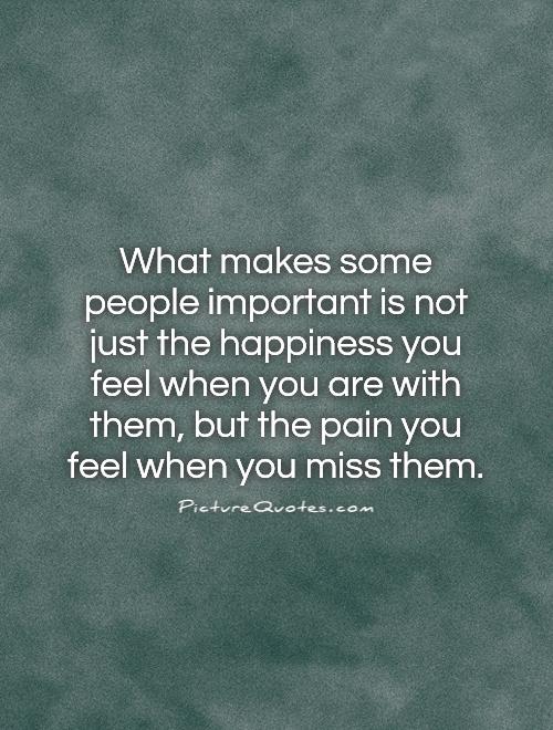 What makes some people important is not just the happiness you feel when you are with them, but the pain you feel when you miss them Picture Quote #1
