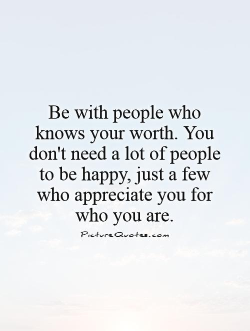 Be with people who knows your worth. You don't need a lot of people to be happy, just a few who appreciate you for who you are Picture Quote #1