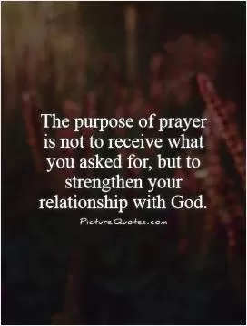 The purpose of prayer is not to receive what you asked for, but to strengthen your relationship with God Picture Quote #1
