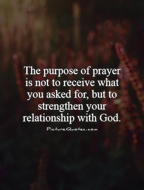 The purpose of prayer is not to receive what you asked for, but to strengthen your relationship with God Picture Quote #1