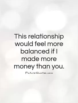 This relationship would feel more balanced if I made more money than you Picture Quote #1