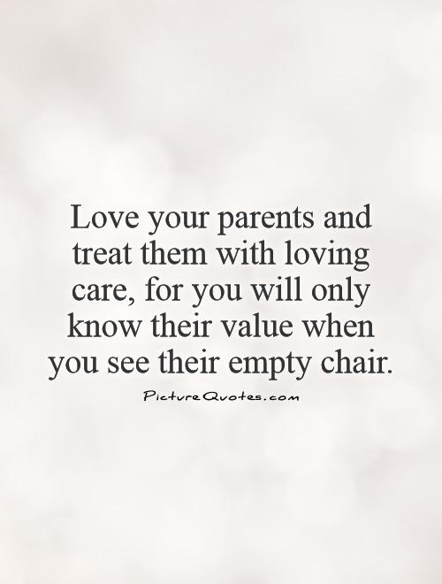 Love your parents and treat them with loving care, for you will only know their value when you see their empty chair Picture Quote #1