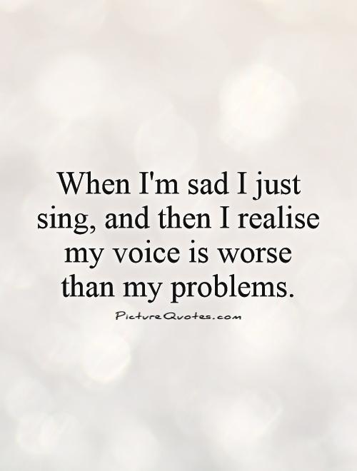 When I'm sad I just sing, and then I realize my voice is worse than my problems Picture Quote #1