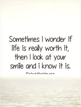 Sometimes I wonder if life is really worth it, then I look at your smile and I know it is Picture Quote #1