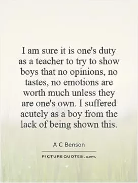 I am sure it is one's duty as a teacher to try to show boys that no opinions, no tastes, no emotions are worth much unless they are one's own. I suffered acutely as a boy from the lack of being shown this Picture Quote #1