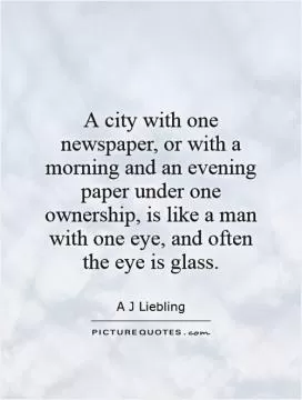 A city with one newspaper, or with a morning and an evening paper under one ownership, is like a man with one eye, and often the eye is glass Picture Quote #1