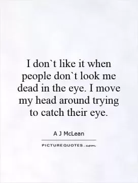 I don`t like it when people don`t look me dead in the eye. I move my head around trying to catch their eye Picture Quote #1