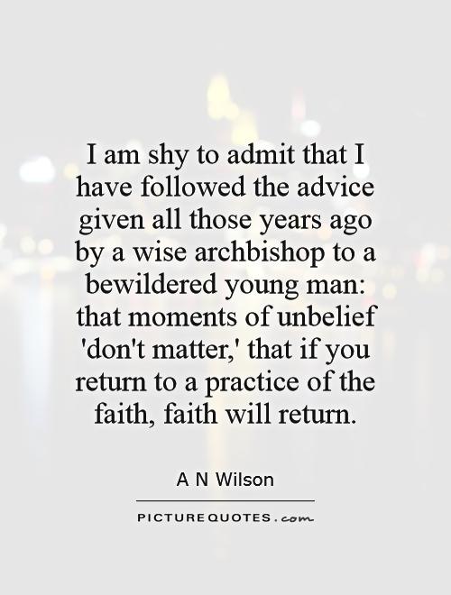 I am shy to admit that I have followed the advice given all those years ago by a wise archbishop to a bewildered young man: that moments of unbelief 'don't matter,' that if you return to a practice of the faith, faith will return Picture Quote #1