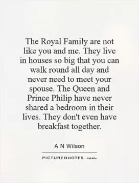 The Royal Family are not like you and me. They live in houses so big that you can walk round all day and never need to meet your spouse. The Queen and Prince Philip have never shared a bedroom in their lives. They don't even have breakfast together Picture Quote #1