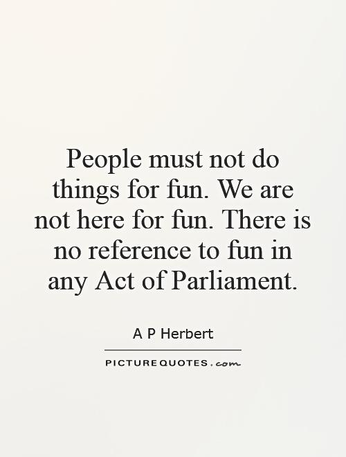 People must not do things for fun. We are not here for fun. There is no reference to fun in any Act of Parliament Picture Quote #1