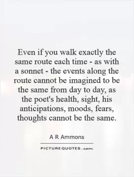 Even if you walk exactly the same route each time - as with a sonnet - the events along the route cannot be imagined to be the same from day to day, as the poet's health, sight, his anticipations, moods, fears, thoughts cannot be the same Picture Quote #1