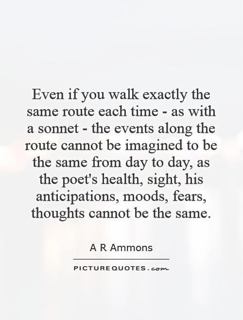 Even if you walk exactly the same route each time - as with a sonnet - the events along the route cannot be imagined to be the same from day to day, as the poet's health, sight, his anticipations, moods, fears, thoughts cannot be the same Picture Quote #1