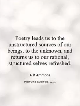 Poetry leads us to the unstructured sources of our beings, to the unknown, and returns us to our rational, structured selves refreshed Picture Quote #1
