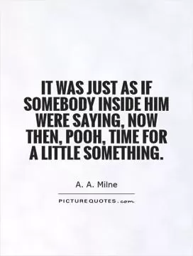 It was just as if somebody inside him were saying, Now then, Pooh, time for a little something Picture Quote #1