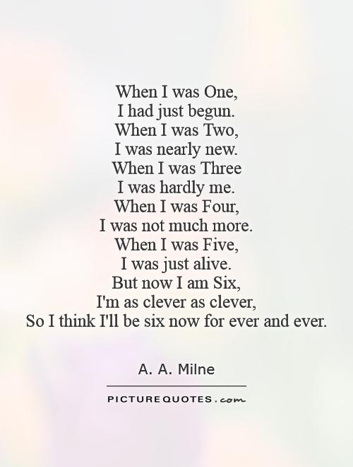 When I was One,  I had just begun.  When I was Two,  I was nearly new.  When I was Three  I was hardly me.  When I was Four,  I was not much more.  When I was Five,  I was just alive.  But now I am Six,  I'm as clever as clever,  So I think I'll be six now for ever and ever Picture Quote #1