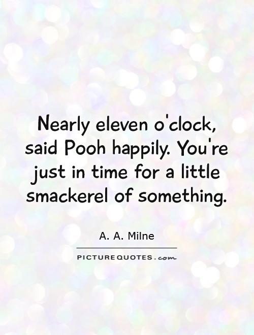 Nearly eleven o'clock, said Pooh happily. You're just in time for a little smackerel of something Picture Quote #1