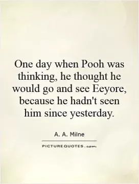 One day when Pooh was thinking, he thought he would go and see Eeyore, because he hadn't seen him since yesterday Picture Quote #1