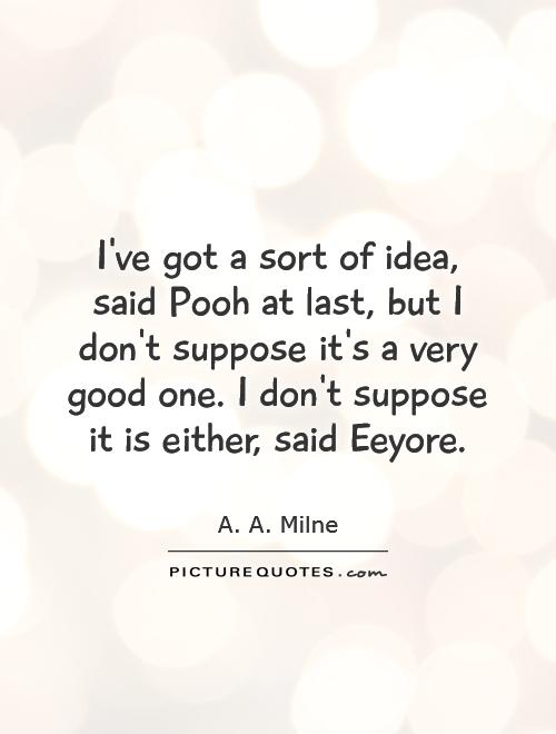 I've got a sort of idea, said Pooh at last, but I don't suppose it's a very good one. I don't suppose it is either, said Eeyore Picture Quote #1