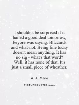 I shouldn't be surprised if it hailed a good deal tomorrow, Eeyore was saying. Blizzards and what-not. Being fine today doesn't mean anything. It has no sig - what's that word? Well, it has none of that. It's just a small piece of wheather Picture Quote #1